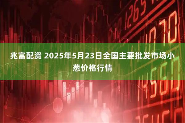 兆富配资 2025年5月23日全国主要批发市场小葱价格行情