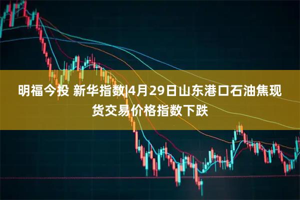 明福今投 新华指数|4月29日山东港口石油焦现货交易价格指数下跌
