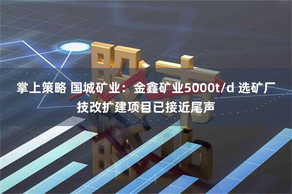 掌上策略 国城矿业：金鑫矿业5000t/d 选矿厂技改扩建项目已接近尾声