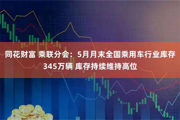 同花财富 乘联分会：5月月末全国乘用车行业库存345万辆 库存持续维持高位