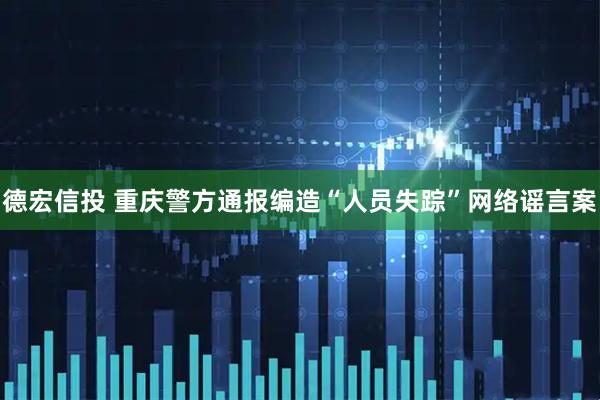德宏信投 重庆警方通报编造“人员失踪”网络谣言案