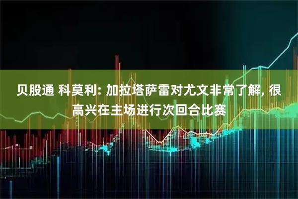 贝股通 科莫利: 加拉塔萨雷对尤文非常了解, 很高兴在主场进行次回合比赛
