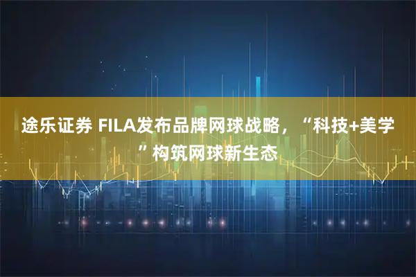 途乐证券 FILA发布品牌网球战略，“科技+美学”构筑网球新生态