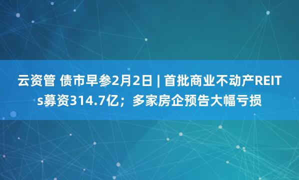 云资管 债市早参2月2日 | 首批商业不动产REITs募资314.7亿；多家房企预告大幅亏损
