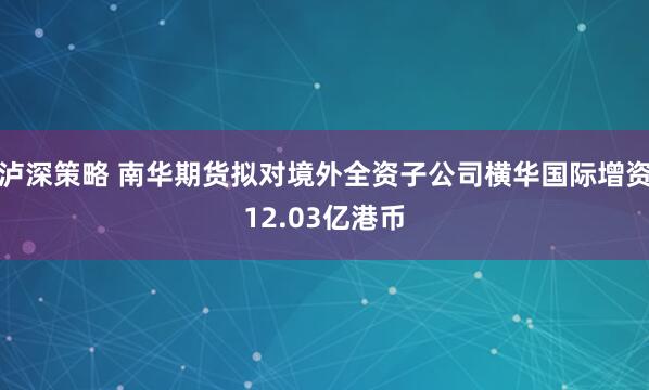 泸深策略 南华期货拟对境外全资子公司横华国际增资12.03亿港币