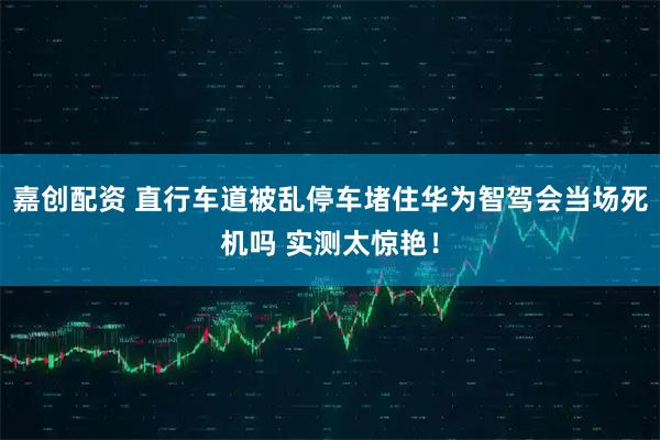 嘉创配资 直行车道被乱停车堵住华为智驾会当场死机吗 实测太惊艳！