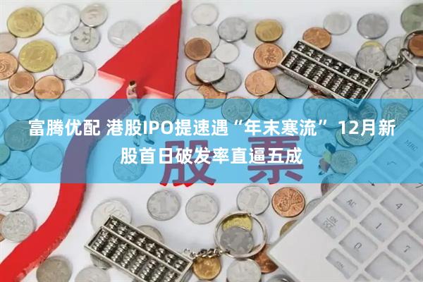 富腾优配 港股IPO提速遇“年末寒流” 12月新股首日破发率直逼五成