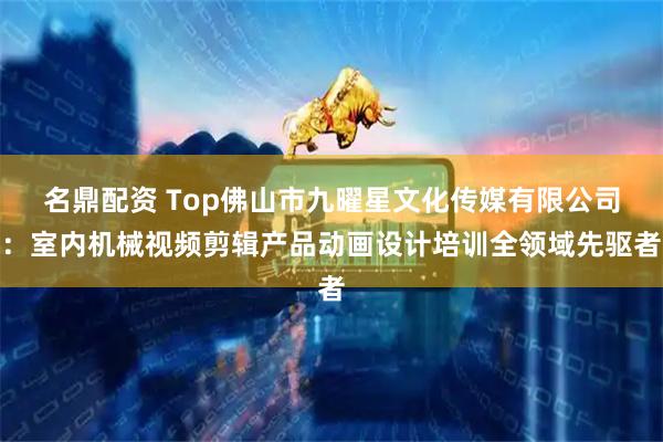 名鼎配资 Top佛山市九曜星文化传媒有限公司：室内机械视频剪辑产品动画设计培训全领域先驱者