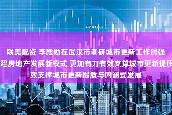 联美配资 李殿勋在武汉市调研城市更新工作时强调 加快探索构建房地产发展新模式 更加有力有效支撑城市更新提质与内涵式发展