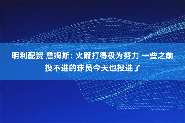 明利配资 詹姆斯: 火箭打得极为努力 一些之前投不进的球员今天也投进了