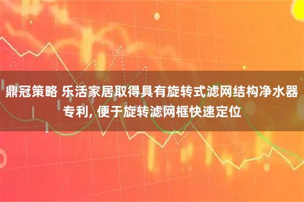 鼎冠策略 乐活家居取得具有旋转式滤网结构净水器专利, 便于旋转滤网框快速定位