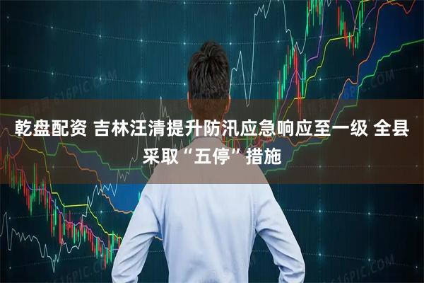 乾盘配资 吉林汪清提升防汛应急响应至一级 全县采取“五停”措施