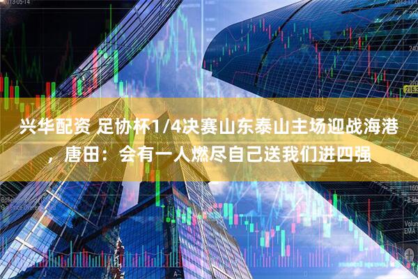 兴华配资 足协杯1/4决赛山东泰山主场迎战海港，唐田：会有一人燃尽自己送我们进四强